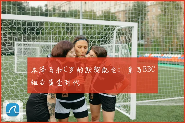 本泽马和C罗的默契配合：皇马BBC组合黄金时代