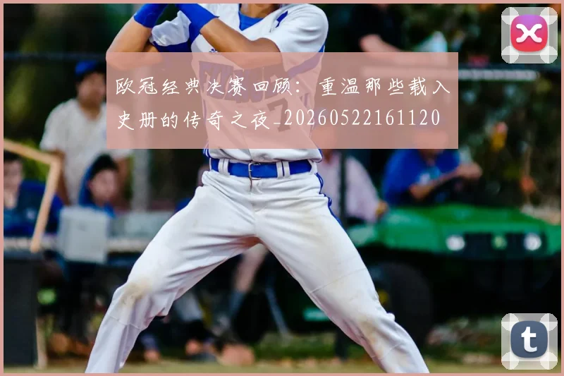 欧冠经典决赛回顾:重温那些载入史册的传奇之夜_20260522161120