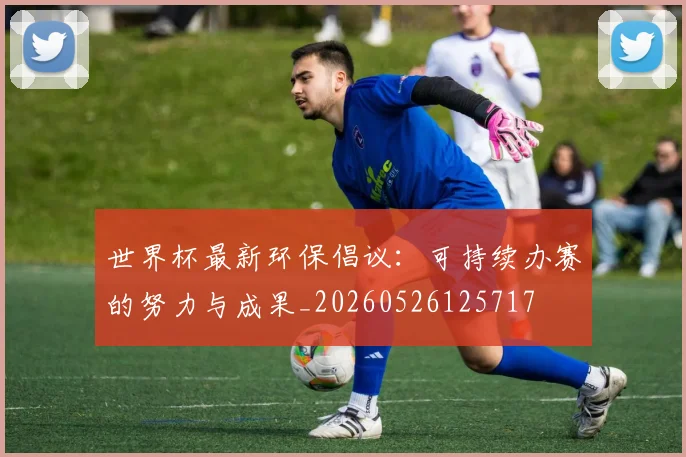 世界杯最新环保倡议:可持续办赛的努力与成果_20260526125717
