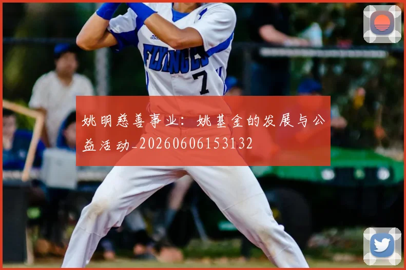 姚明慈善事业:姚基金的发展与公益活动_20260606153132