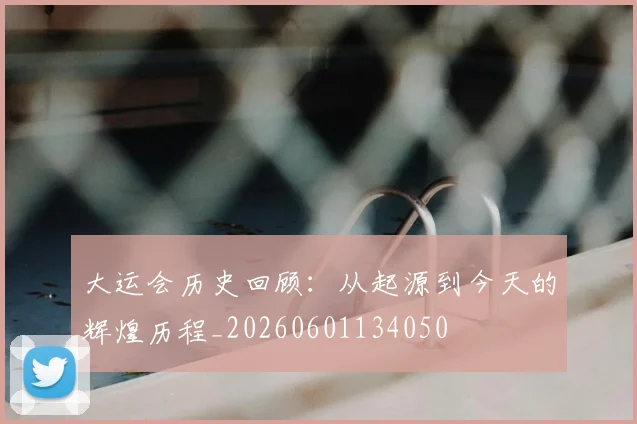 大运会历史回顾：从起源到今天的辉煌历程_20260601134050