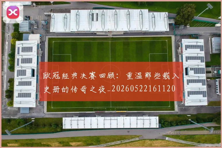 欧冠经典决赛回顾:重温那些载入史册的传奇之夜_20260522161120
